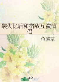 装失忆后和宿敌互演情侣by鱼曦草TXT