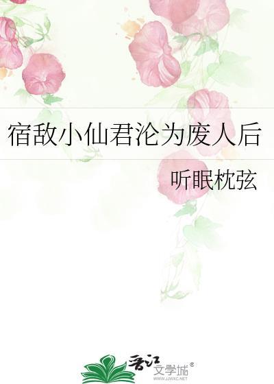 宿敌小仙君沦为废人后百度tⅹt